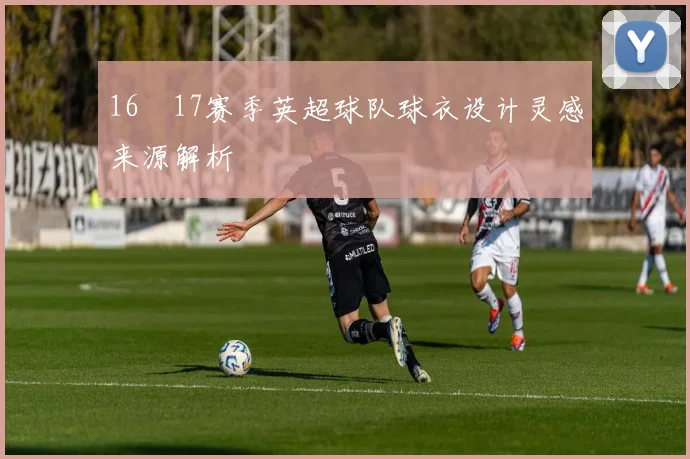 16–17赛季英超球队球衣设计灵感来源解析