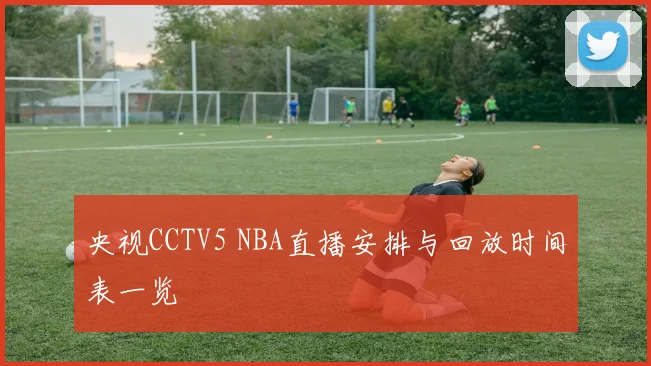 央视CCTV5 NBA直播安排与回放时间表一览
