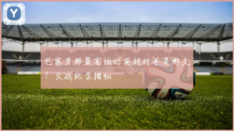 巴塞罗那最害怕的英超对手是哪支？交战纪录揭秘