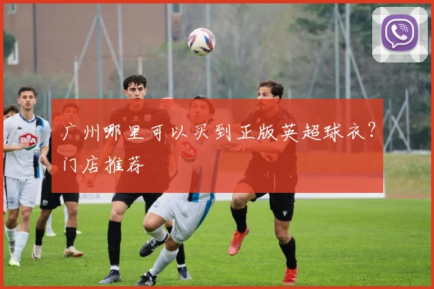 广州哪里可以买到正版英超球衣？门店推荐