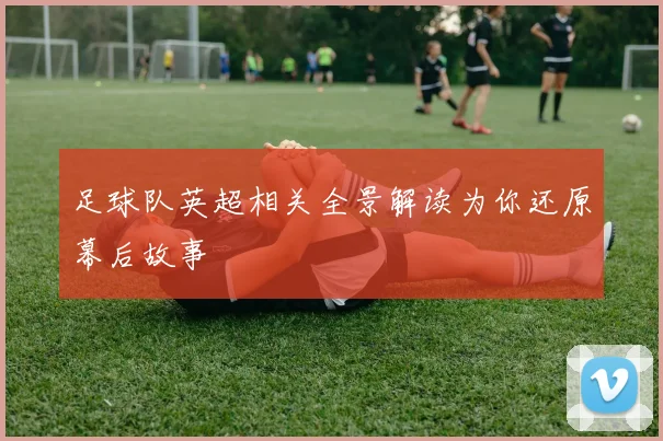 足球队英超相关全景解读为你还原幕后故事